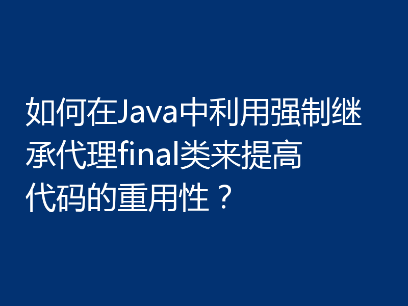 如何在Java中利用强制继承代理final类来提高代码的重用性?