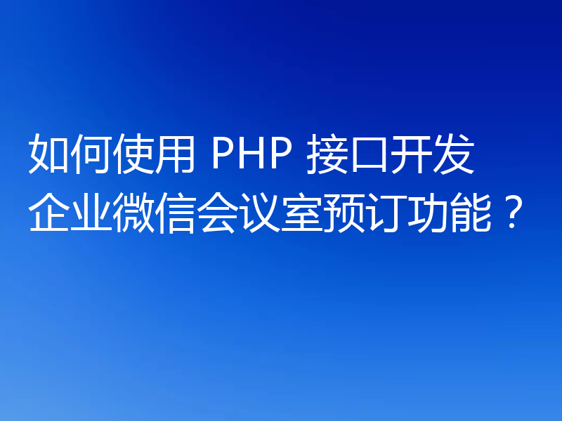 如何使用 PHP 接口开发企业微信会议室预订功能?
