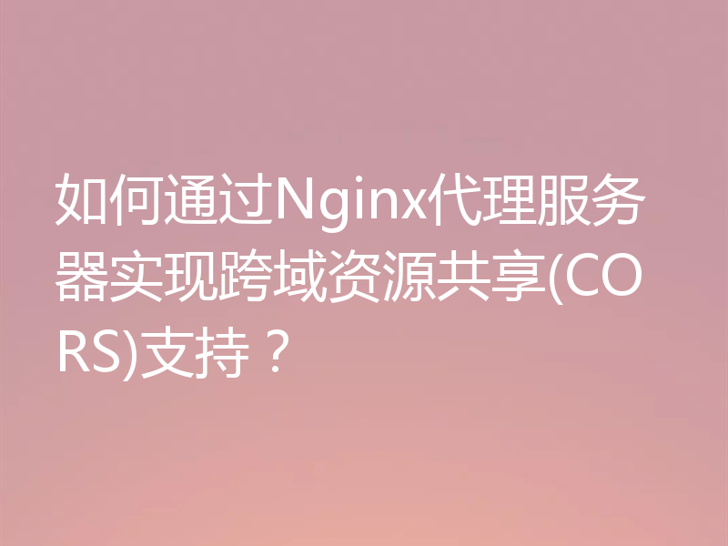 如何通过Nginx代理服务器实现跨域资源共享(CORS)支持?