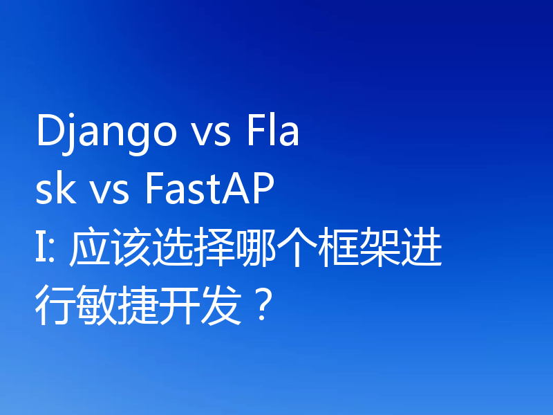 Django vs Flask vs FastAPI: 应该选择哪个框架进行敏捷开发?