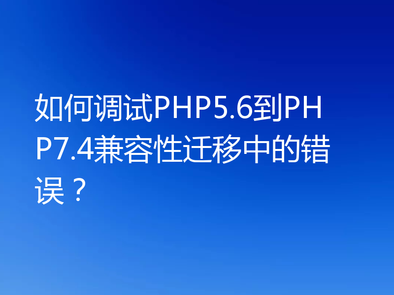 如何调试PHP5.6到PHP7.4兼容性迁移中的错误?