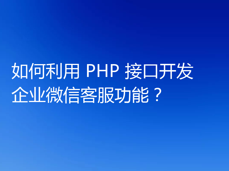 如何利用 PHP 接口开发企业微信客服功能?