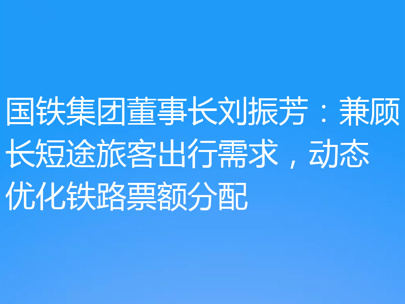 国铁集团董事长刘振芳:兼顾长短途旅客出行需求,动态优化铁路票额分配