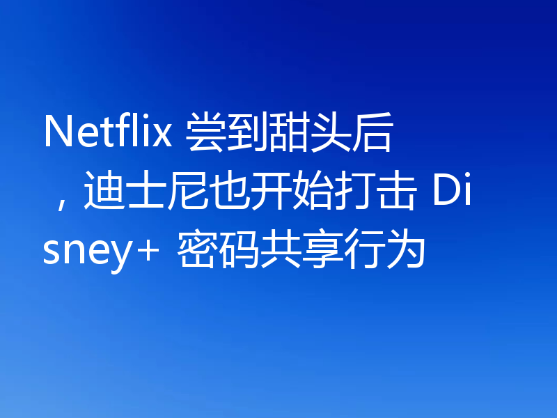Netflix 尝到甜头后,迪士尼也开始打击 Disney+ 密码共享行为