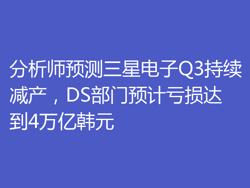 分析师预测三星电子Q3持续减产,DS部门预计亏损达到4万亿韩元
