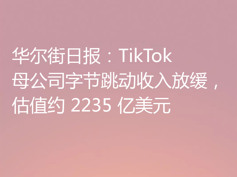 华尔街日报:TikTok 母公司字节跳动收入放缓,估值约 2235 亿美元