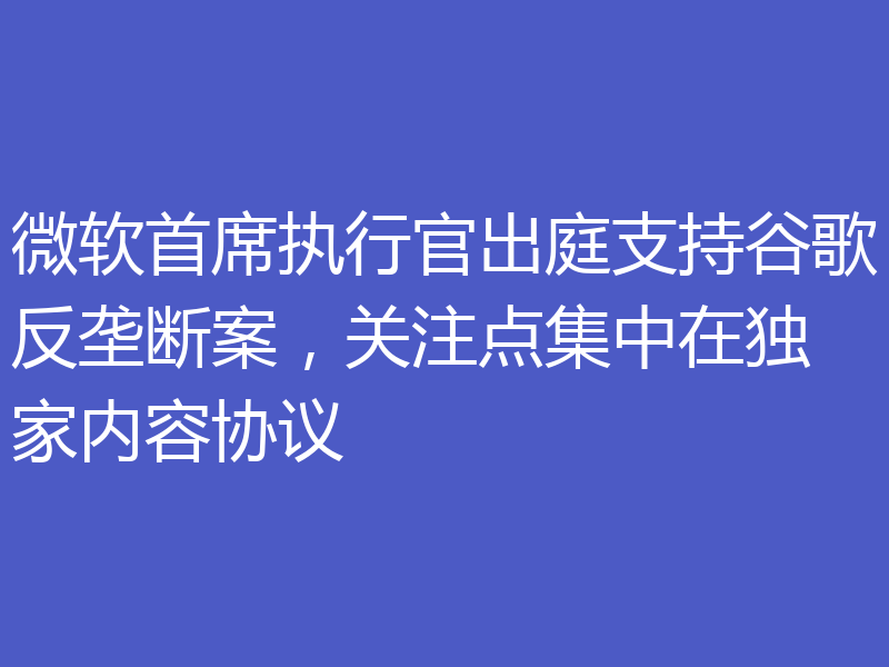 微软首席执行官出庭支持谷歌反垄断案,关注点集中在独家内容协议