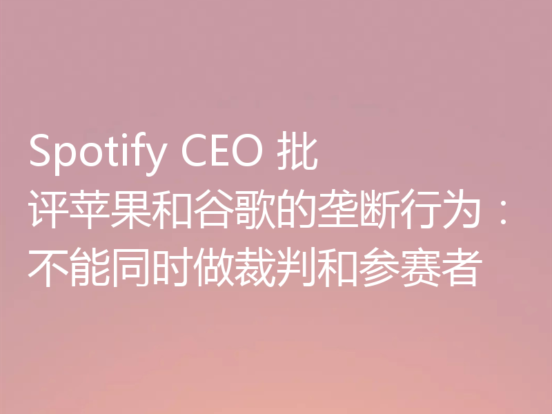 Spotify CEO 批评苹果和谷歌的垄断行为:不能同时做裁判和参赛者