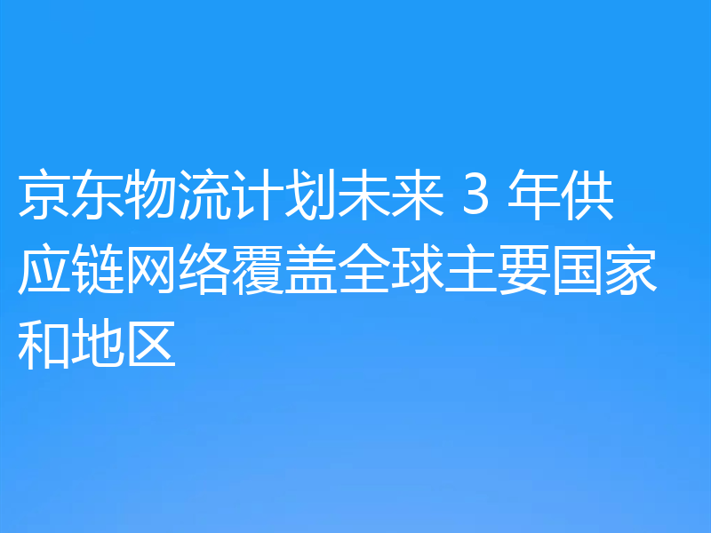 京东物流计划未来 3 年供应链网络覆盖全球主要国家和地区