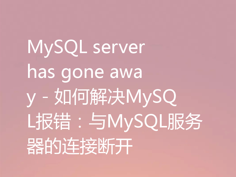 MySQL server has gone away - 如何解决MySQL报错:与MySQL服务器的连接断开