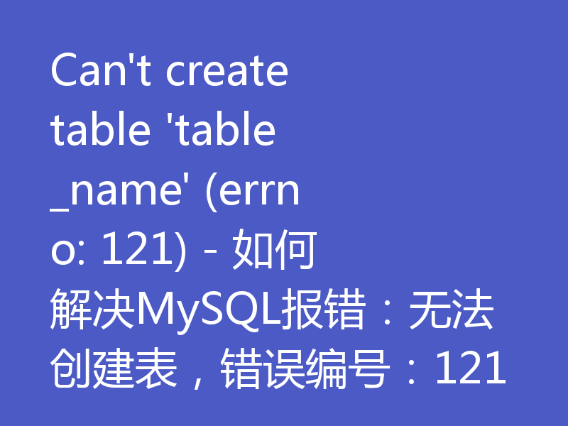 Can't create table 'table_name' (errno: 121) - 如何解决MySQL报错:无法创建表,错误编号:121
