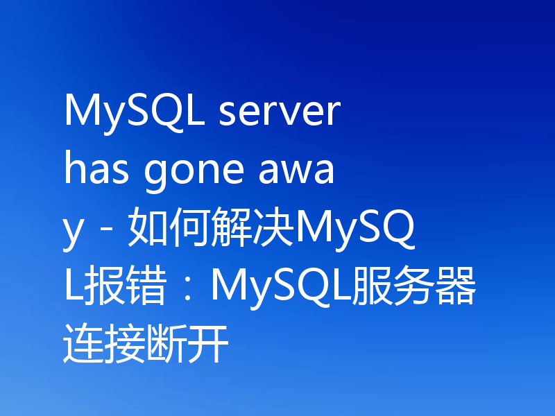 MySQL server has gone away - 如何解决MySQL报错:MySQL服务器连接断开