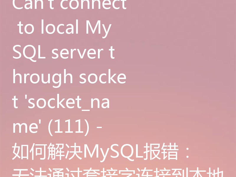 Can't connect to local MySQL server through socket 'socket_name' (111) - 如何解决MySQL报错:无法通过套接字连接到本地MySQL服务器(111)