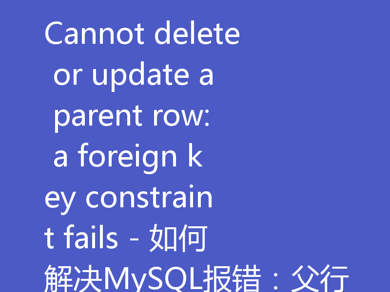 Cannot delete or update a parent row: a foreign key constraint fails - 如何解决MySQL报错:父行有外键约束