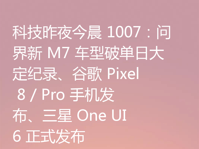 科技昨夜今晨 1007:问界新 M7 车型破单日大定纪录、谷歌 Pixel 8 / Pro 手机发布、三星 One UI 6 正式发布