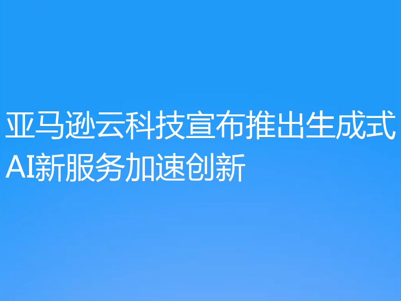 亚马逊云科技宣布推出生成式AI新服务加速创新