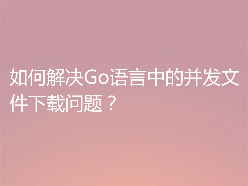 如何解决Go语言中的并发文件下载问题?