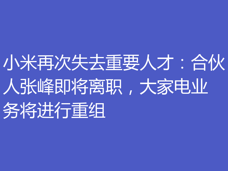 小米再次失去重要人才:合伙人张峰即将离职,大家电业务将进行重组