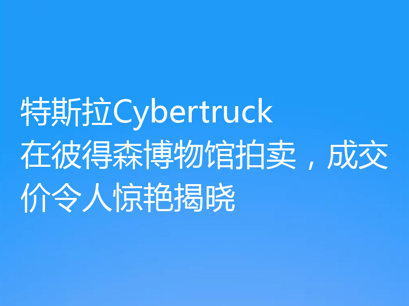 特斯拉Cybertruck在彼得森博物馆拍卖,成交价令人惊艳揭晓