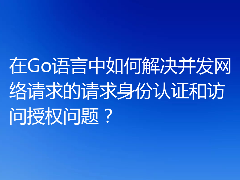 在Go语言中如何解决并发网络请求的请求身份认证和访问授权问题?