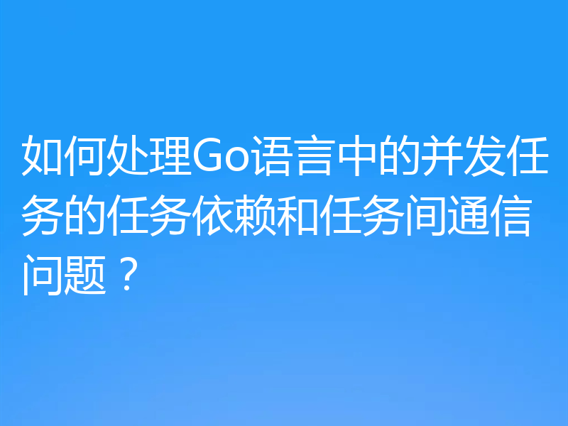 如何处理Go语言中的并发任务的任务依赖和任务间通信问题?
