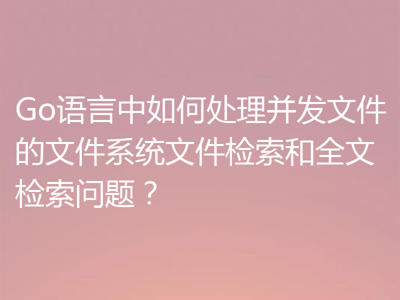 Go语言中如何处理并发文件的文件系统文件检索和全文检索问题?