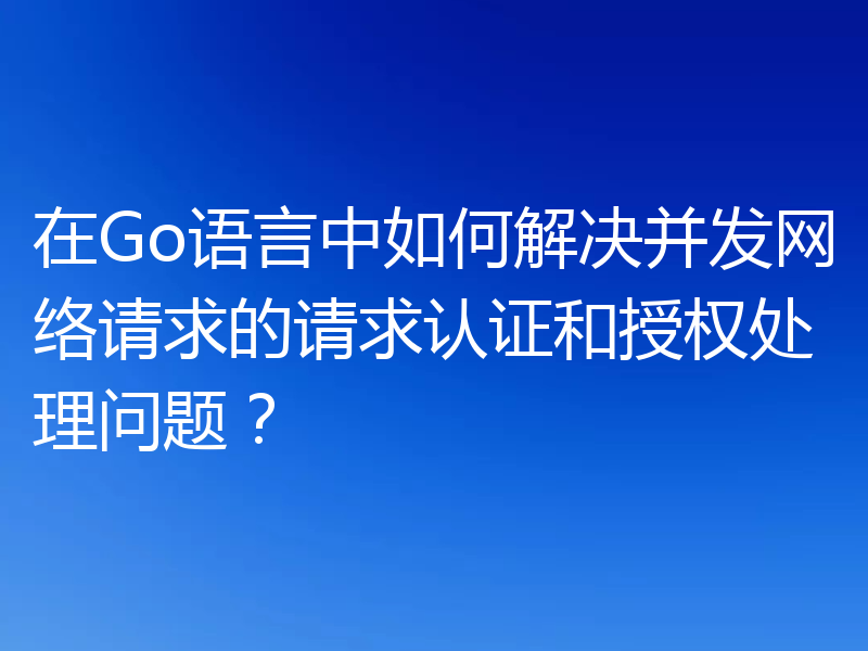 在Go语言中如何解决并发网络请求的请求认证和授权处理问题?