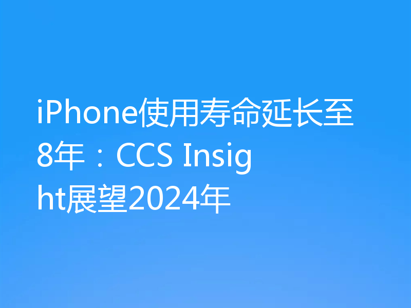 iPhone使用寿命延长至8年:CCS Insight展望2024年