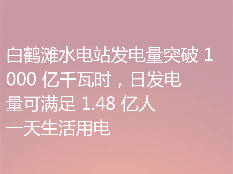 白鹤滩水电站发电量突破 1000 亿千瓦时,日发电量可满足 1.48 亿人一天生活用电
