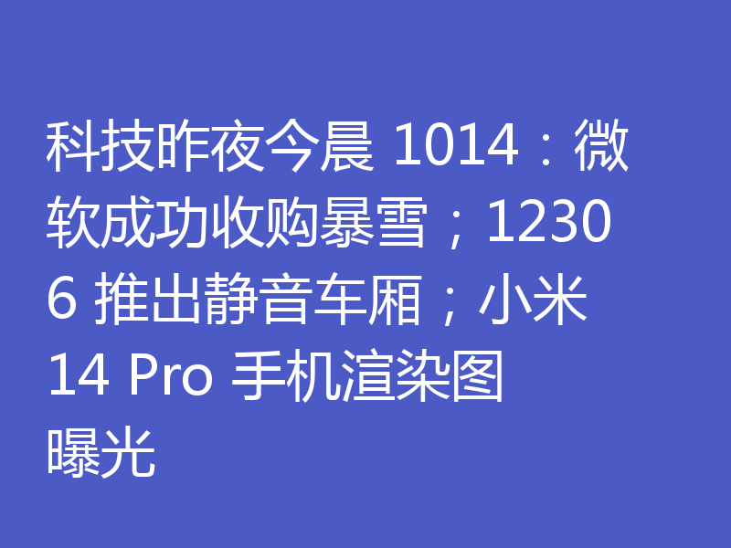 科技昨夜今晨 1014:微软成功收购暴雪;12306 推出静音车厢;小米 14 Pro 手机渲染图曝光