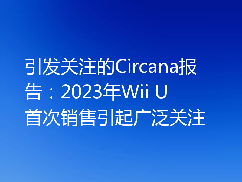 引发关注的Circana报告:2023年Wii U首次销售引起广泛关注