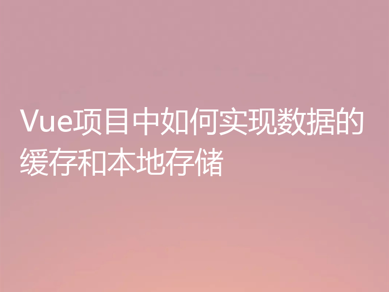 Vue项目中如何实现数据的缓存和本地存储