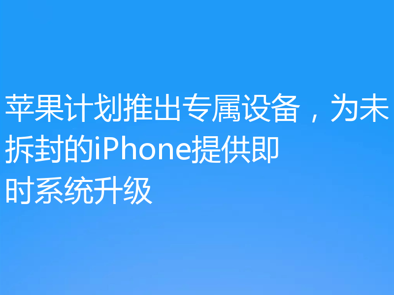 苹果计划推出专属设备,为未拆封的iPhone提供即时系统升级