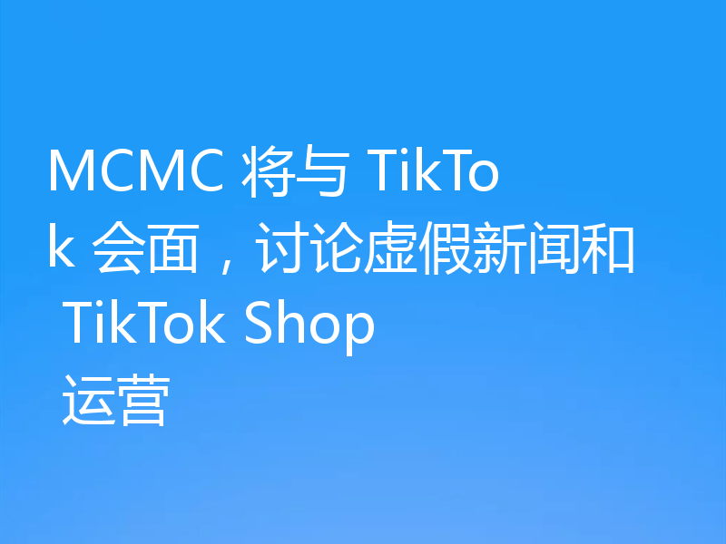 MCMC 将与 TikTok 会面,讨论虚假新闻和 TikTok Shop 运营