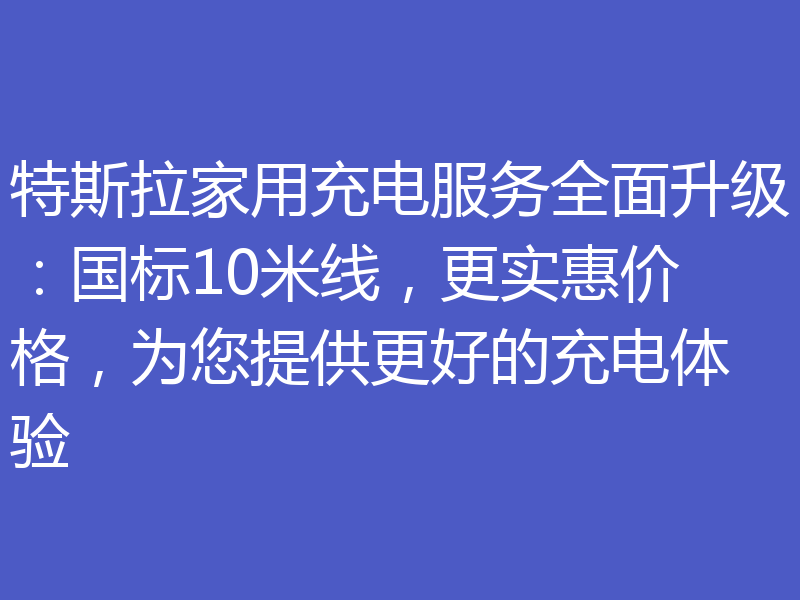 特斯拉家用充电服务全面升级:国标10米线,更实惠价格,为您提供更好的充电体验