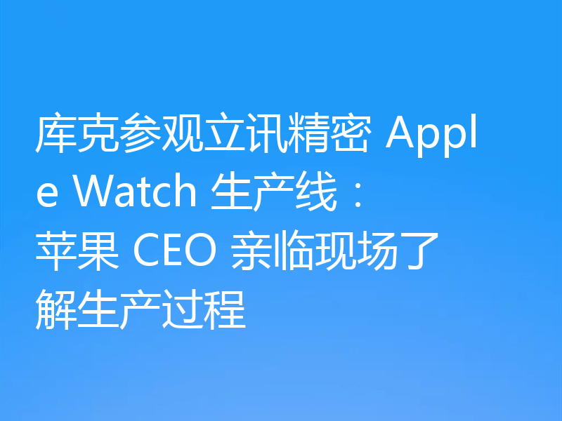 库克参观立讯精密 Apple Watch 生产线:苹果 CEO 亲临现场了解生产过程