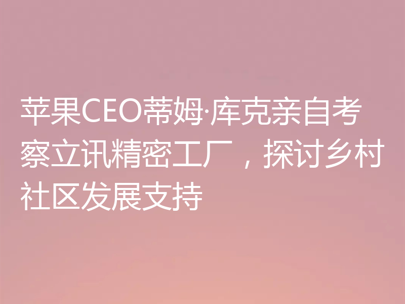 苹果CEO蒂姆·库克亲自考察立讯精密工厂,探讨乡村社区发展支持