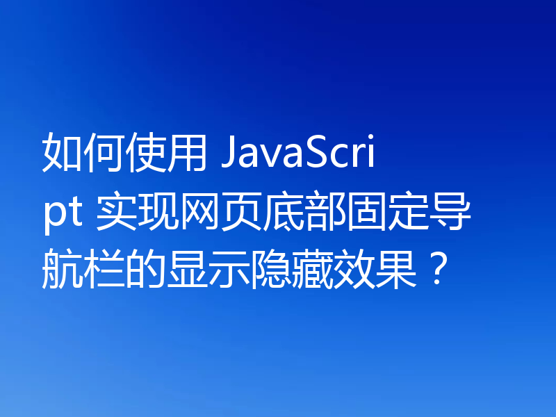 如何使用 JavaScript 实现网页底部固定导航栏的显示隐藏效果?