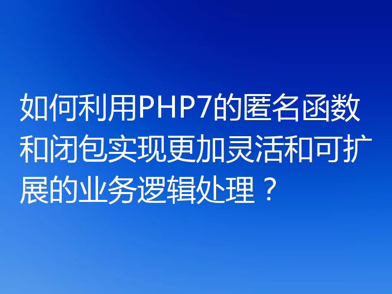 如何利用PHP7的匿名函数和闭包实现更加灵活和可扩展的业务逻辑处理?