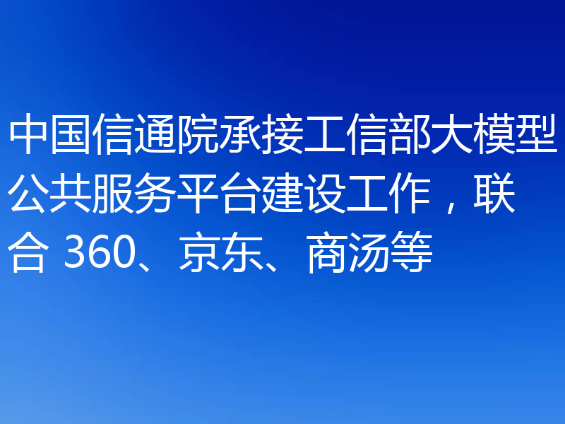 中国信通院承接工信部大模型公共服务平台建设工作,联合 360、京东、商汤等