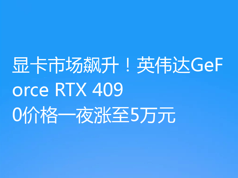 显卡市场飙升!英伟达GeForce RTX 4090价格一夜涨至5万元