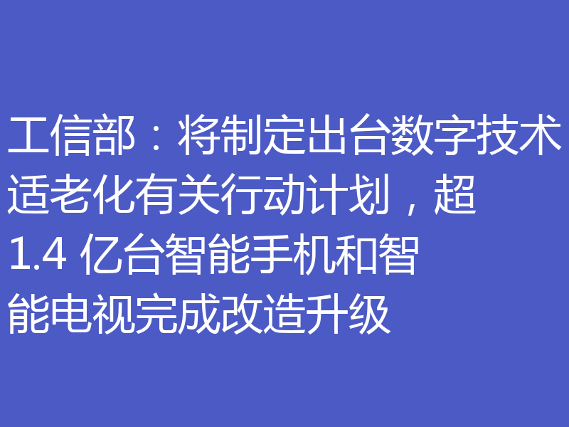 工信部:将制定出台数字技术适老化有关行动计划,超 1.4 亿台智能手机和智能电视完成改造升级