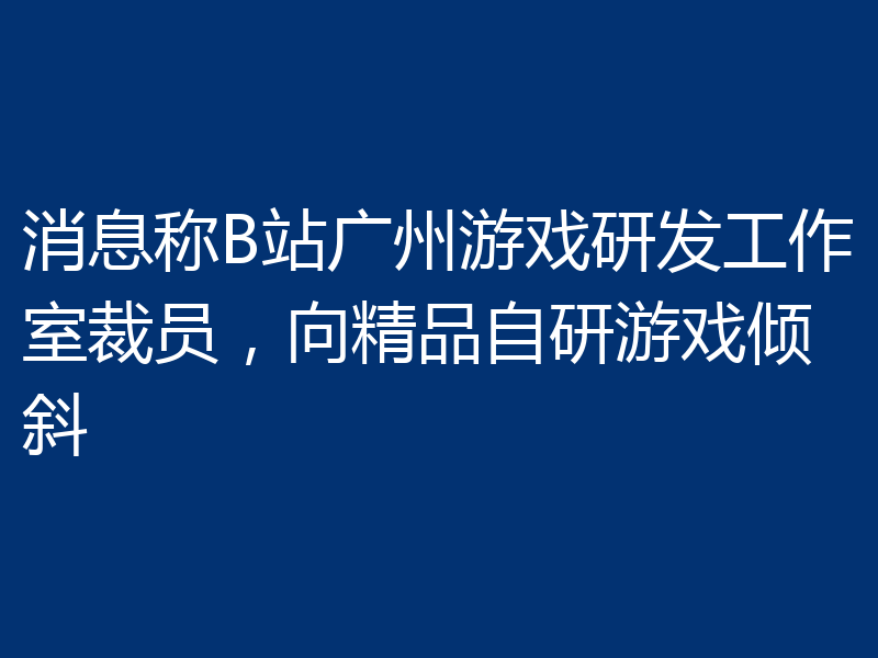 消息称B站广州游戏研发工作室裁员,向精品自研游戏倾斜
