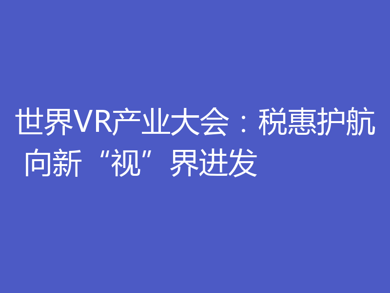 世界VR产业大会:税惠护航 向新“视”界进发