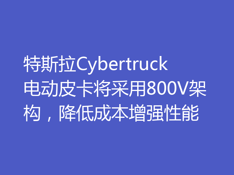 特斯拉Cybertruck电动皮卡将采用800V架构,降低成本增强性能