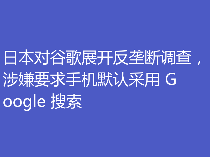 日本对谷歌展开反垄断调查,涉嫌要求手机默认采用 Google 搜索