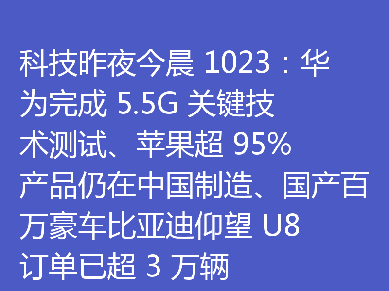 科技昨夜今晨 1023:华为完成 5.5G 关键技术测试、苹果超 95% 产品仍在中国制造、国产百万豪车比亚迪仰望 U8 订单已超 3 万辆