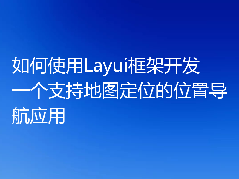 如何使用Layui框架开发一个支持地图定位的位置导航应用