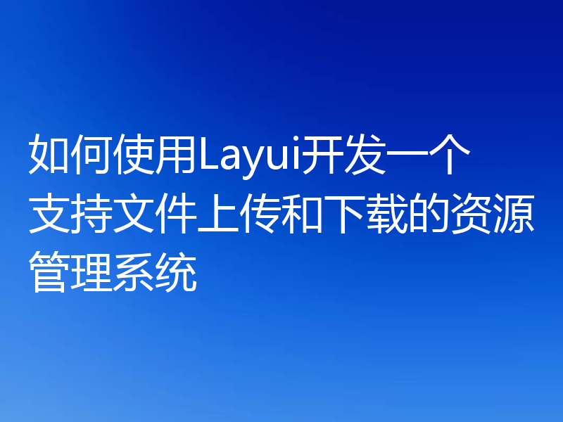 如何使用Layui开发一个支持文件上传和下载的资源管理系统