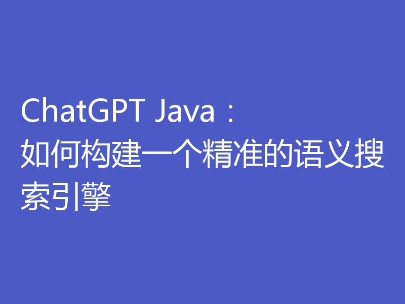 ChatGPT Java:如何构建一个精准的语义搜索引擎